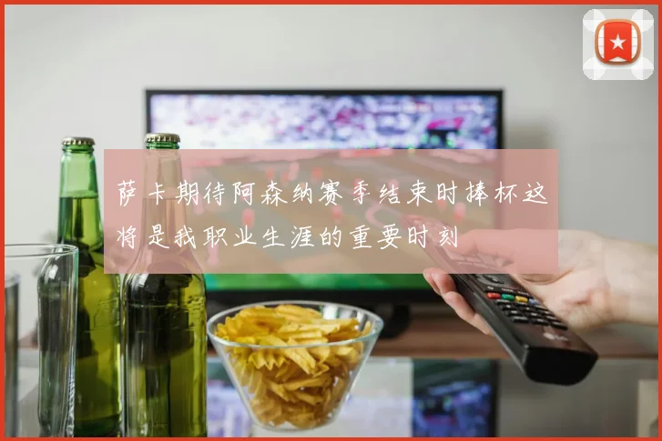 萨卡期待阿森纳赛季结束时捧杯这将是我职业生涯的重要时刻