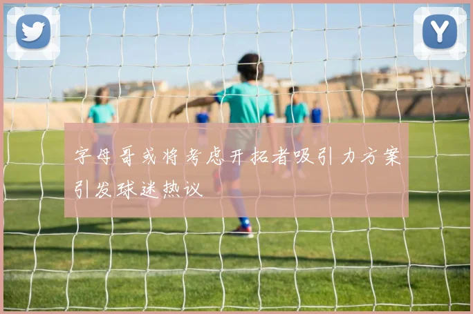 字母哥或将考虑开拓者吸引力方案引发球迷热议