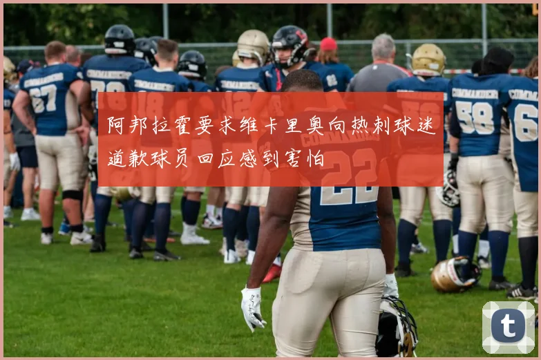 阿邦拉霍要求维卡里奥向热刺球迷道歉球员回应感到害怕