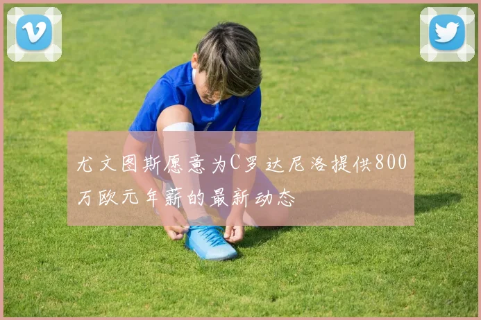 尤文图斯愿意为C罗达尼洛提供800万欧元年薪的最新动态