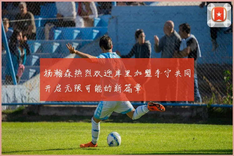 杨瀚森热烈欢迎库里加盟李宁共同开启无限可能的新篇章