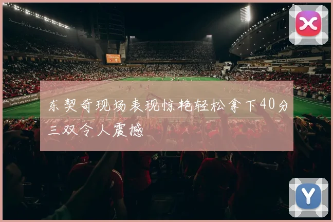 东契奇现场表现惊艳轻松拿下40分三双令人震撼
